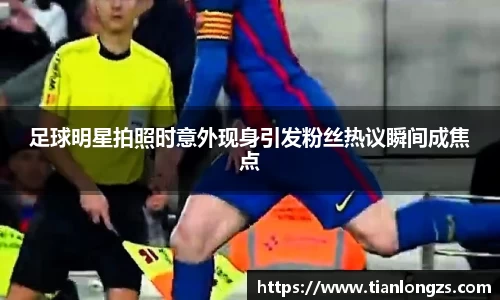 足球明星拍照时意外现身引发粉丝热议瞬间成焦点