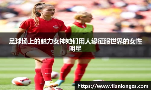足球场上的魅力女神她们用人缘征服世界的女性明星